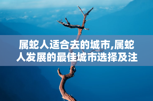 属蛇人适合去的城市,属蛇人发展的最佳城市选择及注意事项 第1张