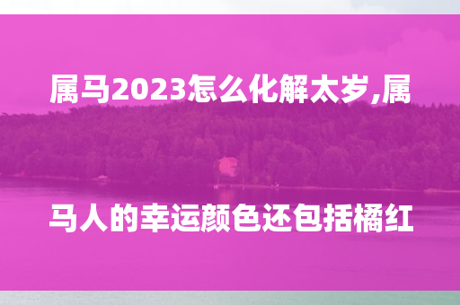 属马2023怎么化解太岁, 属马人的幸运颜色还包括橘红色 第1张