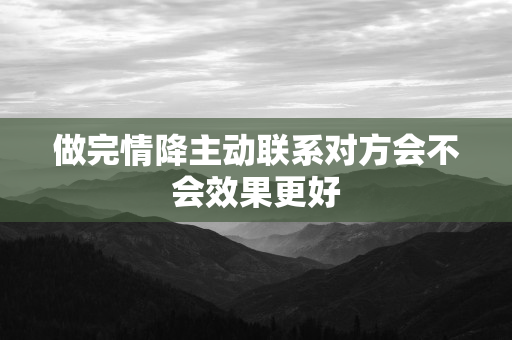 做完情降主动联系对方会不会效果更好 第1张