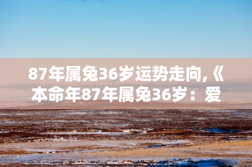 87年属兔36岁运势走向,《本命年87年属兔36岁：爱情运势不佳》 第1张