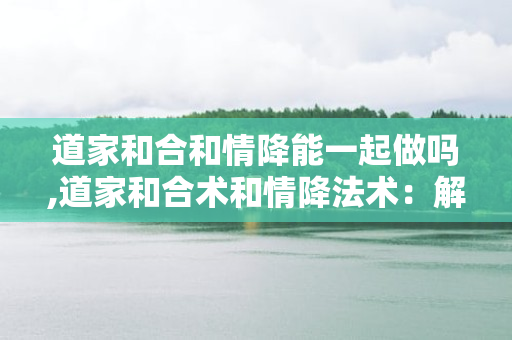 道家和合和情降能一起做吗,道家和合术和情降法术：解决爱情问题的终极方案？ 第1张